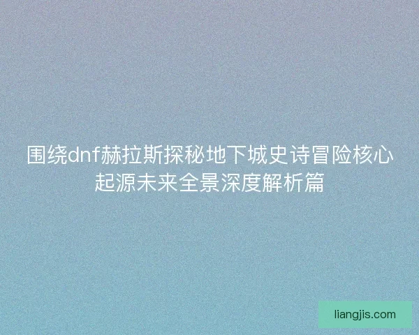 围绕dnf赫拉斯探秘地下城史诗冒险核心起源未来全景深度解析篇