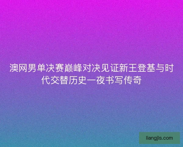澳网男单决赛巅峰对决见证新王登基与时代交替历史一夜书写传奇